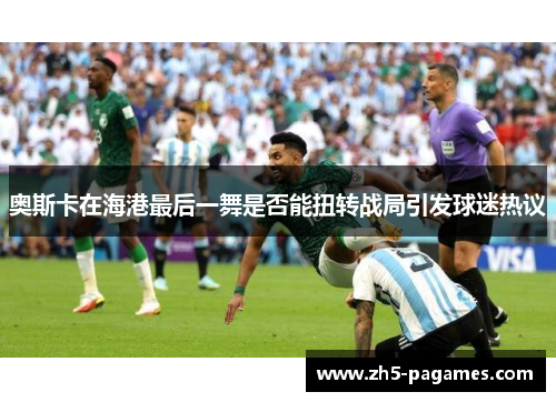 奥斯卡在海港最后一舞是否能扭转战局引发球迷热议 奥斯卡在海港最后一舞是否能扭转战局引发球迷热议