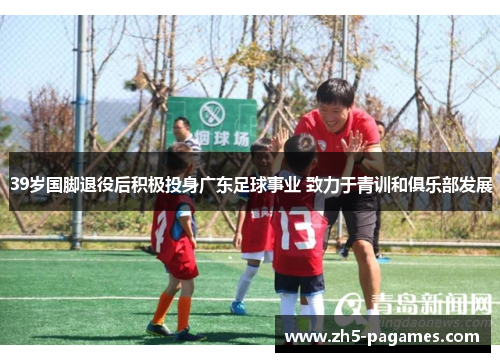 39岁国脚退役后积极投身广东足球事业 致力于青训和俱乐部发展 39岁国脚退役后积极投身广东足球事业 致力于青训和俱乐部发展