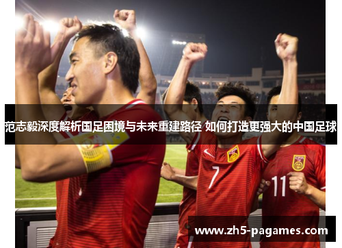 范志毅深度解析国足困境与未来重建路径 如何打造更强大的中国足球 范志毅深度解析国足困境与未来重建路径 如何打造更强大的中国足球