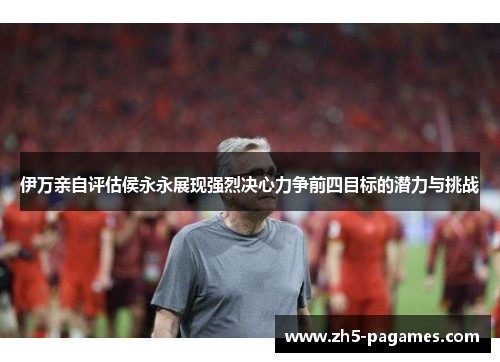 伊万亲自评估侯永永展现强烈决心力争前四目标的潜力与挑战 伊万亲自评估侯永永展现强烈决心力争前四目标的潜力与挑战