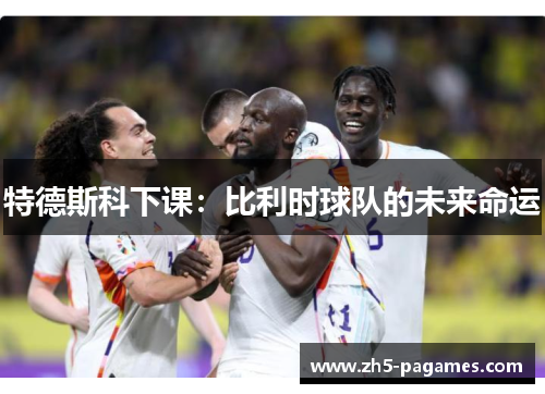 特德斯科下课:比利时球队的未来命运 特德斯科下课:比利时球队的未来命运