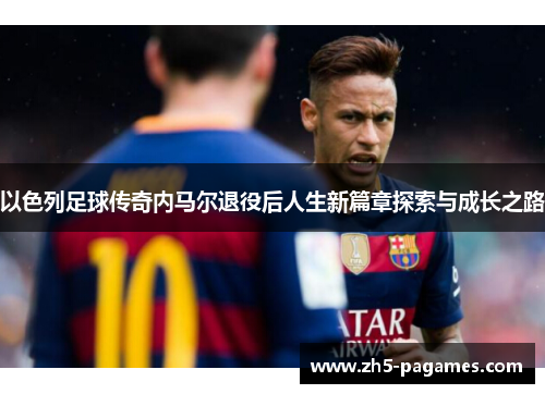 以色列足球传奇内马尔退役后人生新篇章探索与成长之路