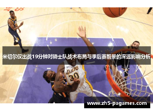 米切尔仅出战19分钟对骑士队战术布局与季后赛前景的深远影响分析 米切尔仅出战19分钟对骑士队战术布局与季后赛前景的深远影响分析