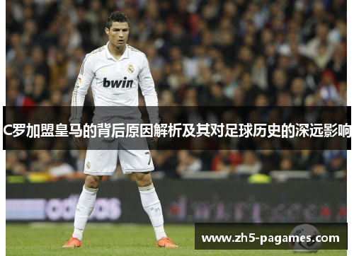 C罗加盟皇马的背后原因解析及其对足球历史的深远影响 C罗加盟皇马的背后原因解析及其对足球历史的深远影响