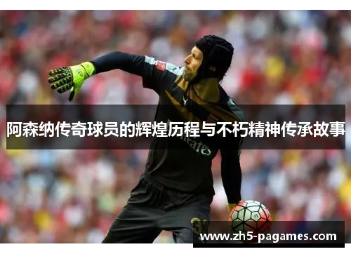 阿森纳传奇球员的辉煌历程与不朽精神传承故事 阿森纳传奇球员的辉煌历程与不朽精神传承故事