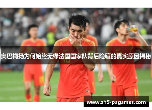 奥巴梅扬为何始终无缘法国国家队背后隐藏的真实原因揭秘