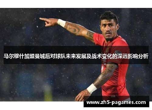 马尔穆什加盟曼城后对球队未来发展及战术变化的深远影响分析