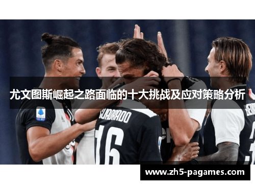 尤文图斯崛起之路面临的十大挑战及应对策略分析 尤文图斯崛起之路面临的十大挑战及应对策略分析