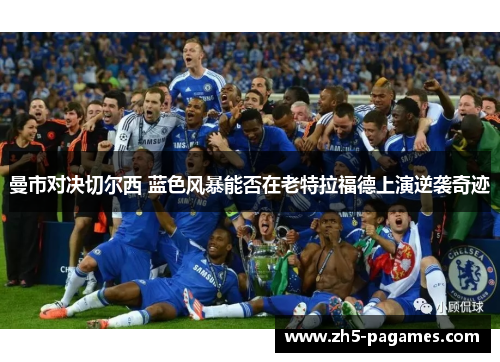 曼市对决切尔西 蓝色风暴能否在老特拉福德上演逆袭奇迹