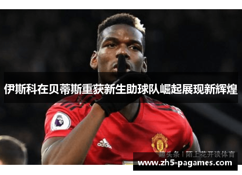 伊斯科在贝蒂斯重获新生助球队崛起展现新辉煌