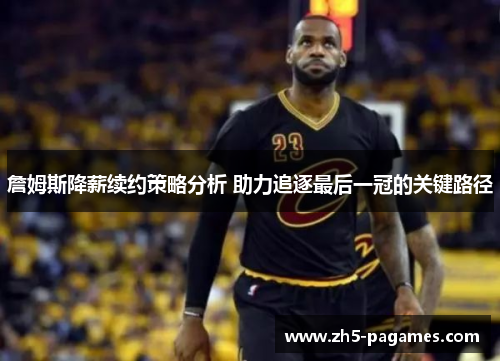 詹姆斯降薪续约策略分析 助力追逐最后一冠的关键路径