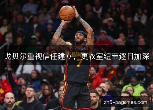 戈贝尔重视信任建立，更衣室纽带逐日加深